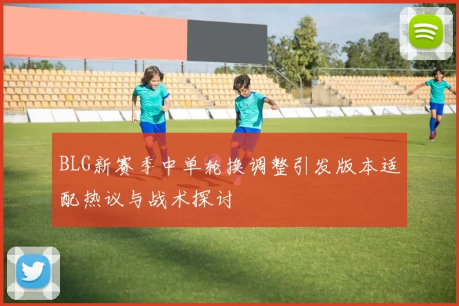 BLG新赛季中单轮换调整引发版本适配热议与战术探讨
